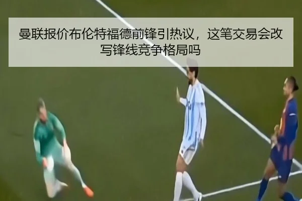 曼联报价布伦特福德前锋引热议，这笔交易会改写锋线竞争格局吗