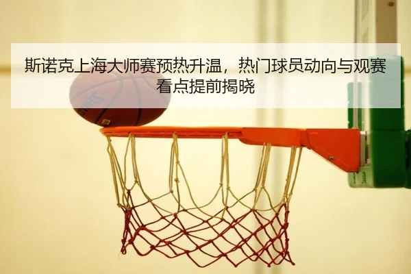 斯诺克上海大师赛预热升温，热门球员动向与观赛看点提前揭晓